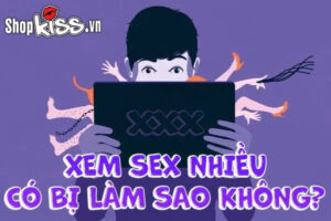 Xem sex nhiều có bị làm sao không?